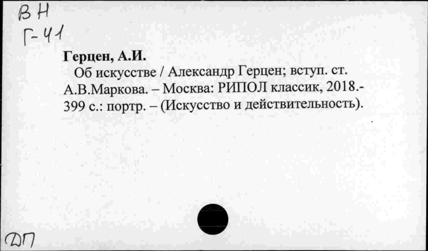 ﻿0И
Г-77
Герцен, А.И.
Об искусстве / Александр Герцен; вступ. ст.
А.В.Маркова. - Москва: РИПОЛ классик, 2018.-
399 с.: портр. - (Искусство и действительность).
